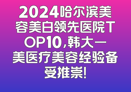 2024哈尔滨美容美白领先医院TOP10，韩大一美医疗美容经验备受推崇！