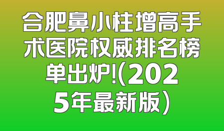 合肥鼻小柱增高手术医院权威排名榜单出炉！(2025年最新版)