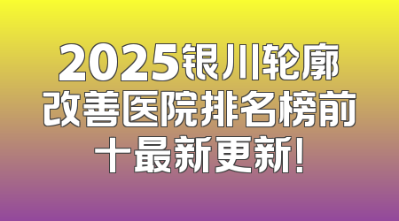 2025银川轮廓改善医院排名榜前十最新更新！