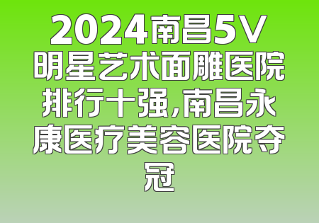 2024南昌5V明星艺术面雕医院排行十强，南昌永康医疗美容医院夺冠