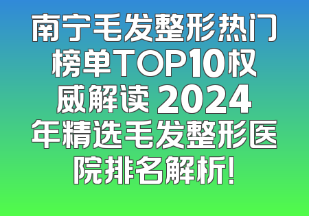 南宁毛发整形热门榜单TOP10权威解读 2024年精选毛发整形医院排名解析！