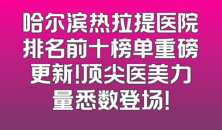 哈尔滨热拉提医院排名前十榜单重磅更新！顶尖医美力量悉数登场！