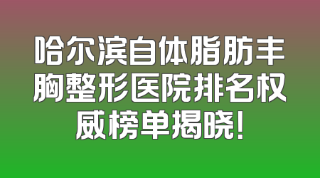 哈尔滨自体脂肪丰胸整形医院排名权威榜单揭晓！