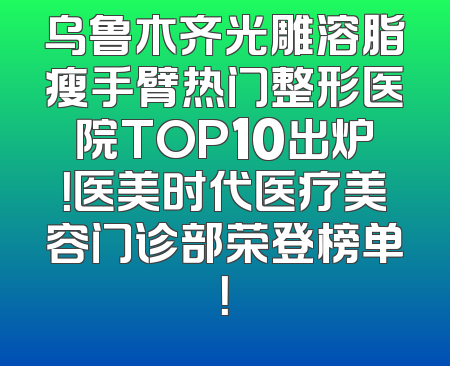 乌鲁木齐光雕溶脂瘦手臂热门整形医院TOP10出炉！医美时代医疗美容门诊部荣登榜单！
