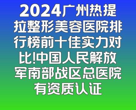 2024广州热提拉整形美容医院排行榜前十佳实力对比！中国人民解放军南部战区总医院有资质认证