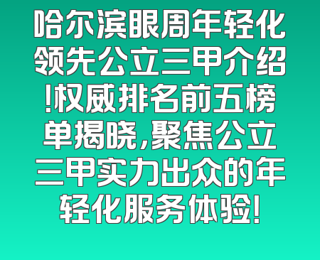 哈尔滨眼周年轻化领先公立三甲介绍！权威排名前五榜单揭晓，聚焦公立三甲实力出众的年轻化服务体验！
