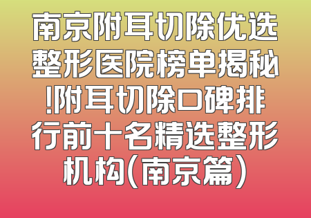 南京附耳切除优选整形医院榜单揭秘！附耳切除口碑排行前十名精选整形机构（南京篇）