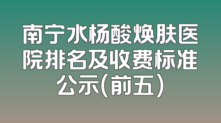 南宁水杨酸焕肤医院排名及收费标准公示（前五）