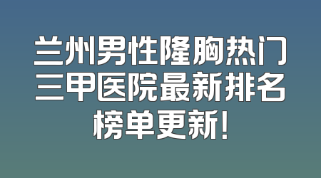 兰州男性隆胸热门三甲医院最新排名榜单更新！