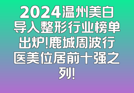 2024温州美白导入整形行业榜单出炉！鹿城周波行医美位居前十强之列！