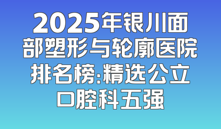 2025年银川面部塑形与轮廓医院排名榜：精选公立口腔科五强
