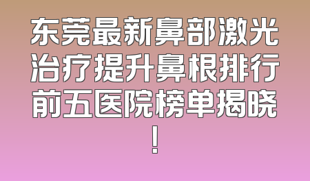 东莞最新鼻部激光治疗提升鼻根排行前五医院榜单揭晓！