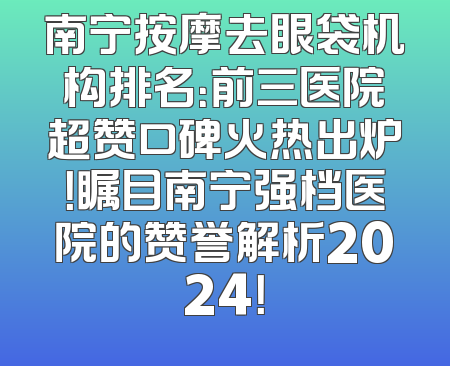 南宁按摩去眼袋机构排名：前三医院超赞口碑火热出炉！瞩目南宁强档医院的赞誉解析2024！