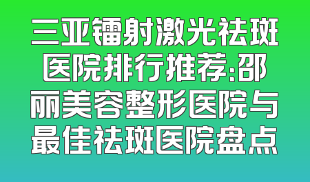 三亚镭射激光祛斑医院排行推荐：邵丽美容整形医院与最佳祛斑医院盘点