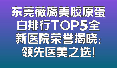 东莞薇旖美胶原蛋白排行TOP5全新医院荣誉揭晓：领先医美之选！