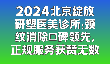 2024北京绽放研塑医美诊所：颈纹消除口碑领先，正规服务获赞无数