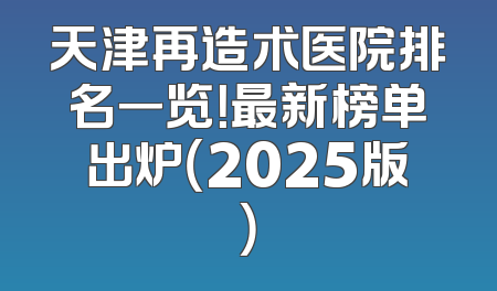 天津再造术医院排名一览！最新榜单出炉（2025版）
