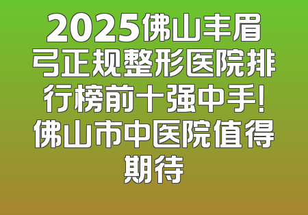 2025佛山丰眉弓正规整形医院排行榜前十强中手！佛山市中医院值得期待