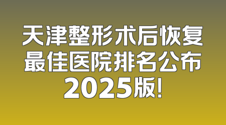 天津整形术后恢复最佳医院排名公布2025版！