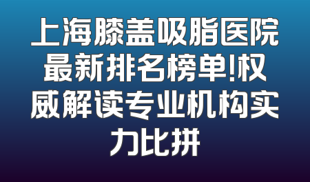 上海膝盖吸脂医院最新排名榜单！权威解读专业机构实力比拼