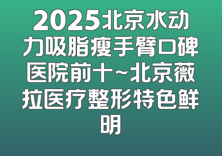 2025北京水动力吸脂瘦手臂口碑医院前十~北京薇拉医疗整形特色鲜明