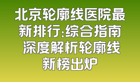 北京轮廓线医院最新排行：综合指南 深度解析轮廓线新榜出炉