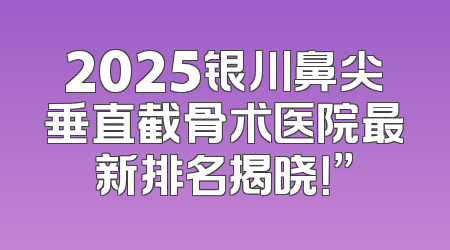 2025银川鼻尖垂直截骨术医院最新排名揭晓！”