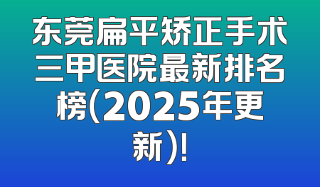 东莞扁平矫正手术三甲医院最新排名榜（2025年更新）！