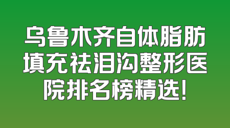 乌鲁木齐自体脂肪填充祛泪沟整形医院排名榜精选！
