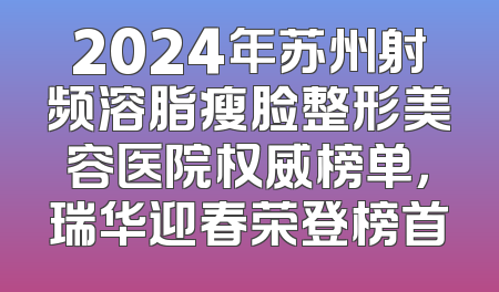2024年苏州射频溶脂瘦脸整形美容医院权威榜单，瑞华迎春荣登榜首