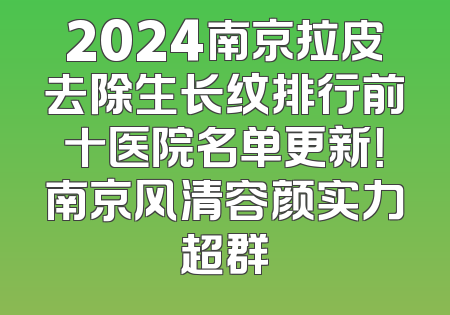 2024南京拉皮去除生长纹排行前十医院名单更新！南京风清容颜实力超群