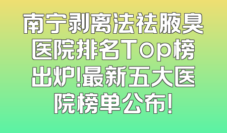 南宁剥离法祛腋臭医院排名Top榜出炉！最新五大医院榜单公布！