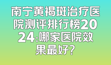 南宁黄褐斑治疗医院测评排行榜2024：哪家医院效果最好？