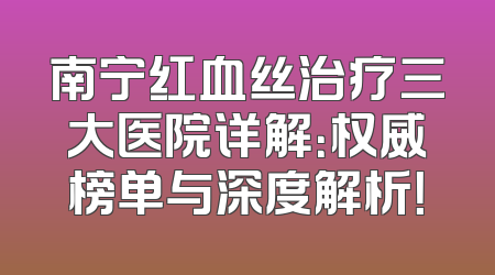 南宁红血丝治疗三大医院详解：权威榜单与深度解析！