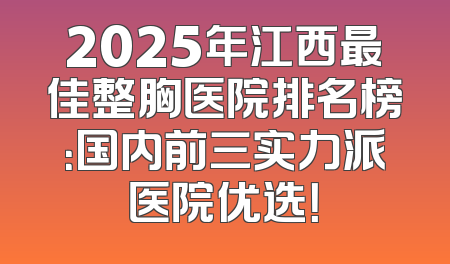 2025年江西最佳整胸医院排名榜：国内前三实力派医院优选！