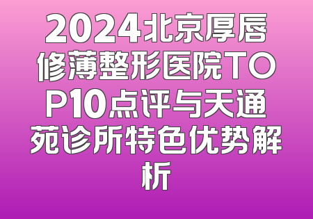 2024北京厚唇修薄整形医院TOP10点评与天通苑诊所特色优势解析
