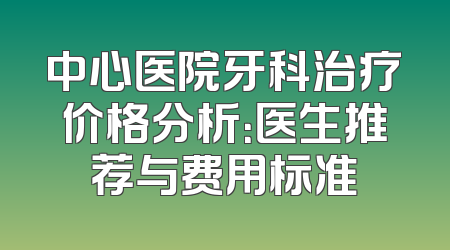 中心医院牙科治疗价格分析：医生推荐与费用标准