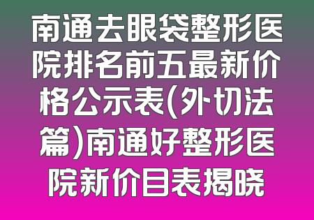 南通去眼袋整形医院排名前五最新价格公示表（外切法篇）南通好整形医院新价目表揭晓