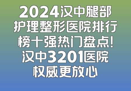 2024汉中腿部护理整形医院排行榜十强热门盘点！汉中3201医院权威更放心