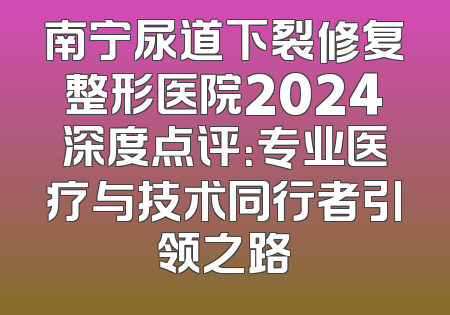 南宁尿道下裂修复整形医院2024深度点评：专业医疗与技术同行者引领之路