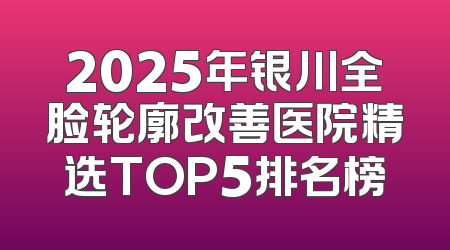 2025年银川全脸轮廓改善医院精选TOP5排名榜