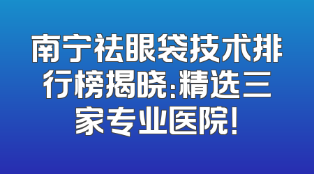 南宁祛眼袋技术排行榜揭晓：精选三家专业医院！