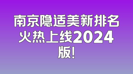 南京隐适美新排名火热上线2024版！