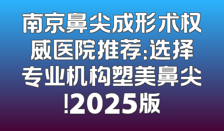 南京鼻尖成形术权威医院推荐：选择专业机构塑美鼻尖！2025版