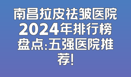 南昌拉皮祛皱医院2024年排行榜盘点：五强医院推荐！