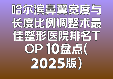 哈尔滨鼻翼宽度与长度比例调整术最佳整形医院排名TOP 10盘点（2025版）