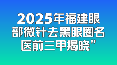 2025年福建眼部微针去黑眼圈名医前三甲揭晓”