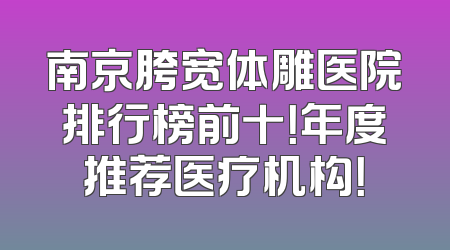 南京胯宽体雕医院排行榜前十！年度推荐医疗机构！