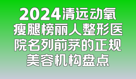 2024清远动氧瘦腿榜丽人整形医院名列前茅的正规美容机构盘点