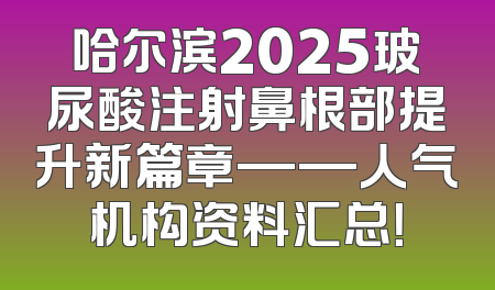哈尔滨2025玻尿酸注射鼻根部提升新篇章——人气机构资料汇总！